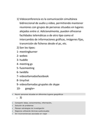 1) Videoconferencia es la comunicación simultánea
     bidireccional de audio y vídeo, permitiendo mantener
     reuniones con grupos de personas situadas en lugares
     alejados entre sí. Adicionalmente, pueden ofrecerse
     facilidades telemáticas o de otro tipo como el
     intercambio de informaciones gráficas, imágenes fijas,
     transmisión de ficheros desde el pc, etc.
  2) Son los tipos:
  1- meetingburner
  2- webex
  3- huddle
  4- meeting.gs
  5- fuzemeeting
  6- twiddla
  7- videosllamadasfacebook
  8- tinychat
  9- videosllamadas grupales de skype
  10-      google+
Reunir personas situadas en diferentes lugares geográficos

     3)
Compartir ideas, conocimientos, información,
Solución de problemas
Planear estrategias de investigación
Negocios utilizando técnicas audiovisuales
Sin inconveniencias asociadas en viajar
 