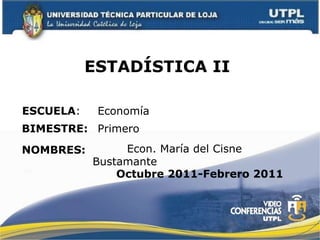 ESTADÍSTICA II  ESCUELA : NOMBRES: Economía   Econ. María del Cisne Bustamante BIMESTRE: Primero  Octubre 2011-Febrero 2011 