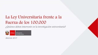 La Ley Universitaria frente a la
Fuerza de los 100,000
¿Quiénes deben intervenir en la investigación universitaria?
Abril de 2017
 