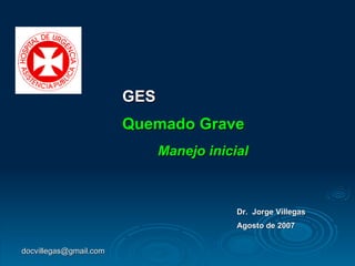 GES Quemado Grave Manejo inicial Dr.  Jorge Villegas Agosto de 2007 [email_address] 