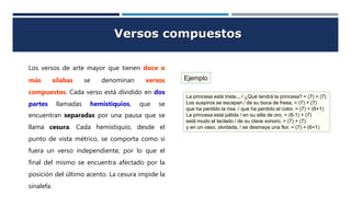 Versos compuestos
Los versos de arte mayor que tienen doce o
más sílabas se denominan versos
compuestos. Cada verso está dividido en dos
partes llamadas hemistiquios, que se
encuentran separadas por una pausa que se
llama cesura. Cada hemistiquio, desde el
punto de vista métrico, se comporta como si
fuera un verso independiente, por lo que el
final del mismo se encuentra afectado por la
posición del último acento. La cesura impide la
sinalefa.
Ejemplo
La princesa está triste... / ¿Qué tendrá la princesa? = (7) + (7)
Los suspiros se escapan / de su boca de fresa, = (7) + (7)
que ha perdido la risa, / que ha perdido el color. = (7) + (6+1)
La princesa está pálida / en su silla de oro, = (8-1) + (7)
está mudo el teclado / de su clave sonoro, = (7) + (7)
y en un vaso, olvidada, / se desmaya una flor. = (7) + (6+1)
 
