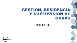 GESTIÓN, RESIDENCIA
Y SUPERVISIÓN DE
OBRAS
MÓDULO III
 