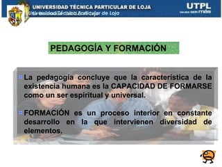 Universidad Técnica Particular de Loja




          PEDAGOGÍA Y FORMACIÓN


La pedagogía concluye que la característica de la
existencia humana es la CAPACIDAD DE FORMARSE
como un ser espiritual y universal.

FORMACIÓN es un proceso interior en constante
desarrollo en la que intervienen diversidad de
elementos.
 