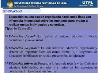 EDUCACIÓN

  Educación es una acción organizada hacia unos fines con
  influencia intencional sobre los humanos para ayudar a
  realizar metas individuales y colectivas.
Tipos de Educación

 Educación formal: La realiza el sistema educativo. Básica,
  bachillerato y universidad.

 Educación no formal: Es toda actividad educativa organizada y
  sistemática impartida fuera del marco formal, Ej.: Programas de
  Educación habilidades artísticas, prevención, de liderazgo.

 Educación informal: Proceso a lo largo de toda la vida. Cada uno
  adquiere habilidades, actitudes y criterios en las experiencias
  cotidianas. Ej. La educación familiar.
 