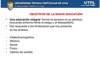 OBJETIVOS DE LA NUEVA EDUCACIÓN
• Una educación integral: formar la persona en su plenitud,
  buscando armonía frente al sesgo y al desequilibrio.
• Dar respuesta a las limitaciones que hoy presenta,
  en los ámbitos:

-   Intelectivo/cognitivo
-   Afectivo
-   Social
-   Físico
-   Valores de sentido
 