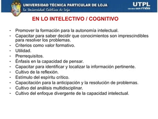 EN LO INTELECTIVO / COGNITIVO

-   Promover la formación para la autonomía intelectual.
-   Capacitar para saber decidir que conocimientos son imprescindibles
    para resolver los problemas.
-   Criterios como valor formativo.
-   Utilidad.
-   Prerrequisitos.
-   Énfasis en la capacidad de pensar.
-   Capacitar para identificar y localizar la información pertinente.
-   Cultivo de la reflexión.
-   Estímulo del espíritu crítico.
-   Capacitación para la anticipación y la resolución de problemas.
-   Cultivo del análisis multidisciplinar.
-   Cultivo del enfoque divergente de la capacidad intelectual.
 