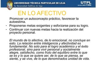 EN LO AFECTIVO
- Promover un autoconcepto práctico, favorecer la
  autoestima.
- Proponerse metas exigentes y esforzarse para su logro.
- Continuar con nuevas metas hacia la realización del
  proyecto personal.

    El mundo de lo afectivo, de lo emocional, no concluye en
    esto. La relación entre inteligencia y afectividad es
    fundamental. No solo para el logro académico y el éxito
    profesional, sino para vivir personal y socialmente
    alegre, satisfecho, como fruto del equilibro entre lo que
    se es y lo que se quiere ser, de lo que se piensa, se
    siente, y se vive, de lo que denominados unidad de vida.
 