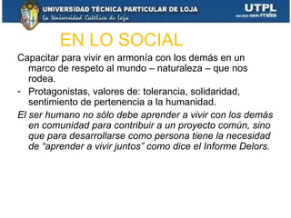 EN LO SOCIAL
Capacitar para vivir en armonía con los demás en un
   marco de respeto al mundo – naturaleza – que nos
   rodea.
- Protagonistas, valores de: tolerancia, solidaridad,
   sentimiento de pertenencia a la humanidad.
El ser humano no sólo debe aprender a vivir con los demás
   en comunidad para contribuir a un proyecto común, sino
   que para desarrollarse como persona tiene la necesidad
   de “aprender a vivir juntos” como dice el Informe Delors.
 