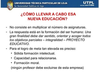 ¿CÓMO LLEVAR A CABO ESA
            NUEVA EDUCACIÓN?

- No consiste en multiplicar el número de asignaturas.
- La respuesta está en la formación del ser humano: Una
  gran finalidad debe dar sentido, orientar y acoger todos
  los objetivos parciales – integralidad – PROYECTO
  EDUCATIVO.
- Para el logro de meta tan elevada es preciso:
   • Sólida formación intelectual.
   • Capacidad para relacionarse.
   • Formación moral.
   (ningún profesor debe excluirse de esta empresa)
 