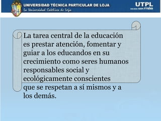 La tarea central de la educación
es prestar atención, fomentar y
guiar a los educandos en su
crecimiento como seres humanos
responsables social y
ecológicamente conscientes
que se respetan a sí mismos y a
los demás.
 