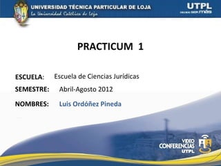 PRACTICUM 1

ESCUELA:    Escuela de Ciencias Jurídicas
SEMESTRE:    Abril-Agosto 2012
NOMBRES:     Luis Ordóñez Pineda
 