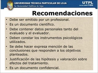 Recomendaciones Debe ser emitido por un profesional. Es un documento científico. Debe contener datos personales tanto del evaluado y el evaluador. Deben constar los instrumentos psicológicos utilizados. Se debe hacer expresa mención de las conclusiones que responden a los objetivos planteados. Justificación de las hipótesis y valoración sobre efectos del tratamiento. Es un documento confidencial. 