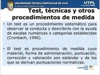 Test, técnicas y otros procedimientos de medida Un test es un procedimiento sistemático para observar la conducta y describirla con la ayuda de escalas numéricas o categorías establecidas (Cronbach, 1990). El test es procedimiento de medida cuyo material, forma de administración, puntuación, corrección y valoración son estándar y de los que se derivan puntuaciones normativas. 