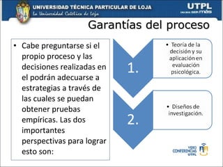Garantías del proceso Cabe preguntarse si el propio proceso y las decisiones realizadas en el podrán adecuarse a estrategias a través de las cuales se puedan obtener pruebas empíricas. Las dos importantes perspectivas para lograr esto son: 