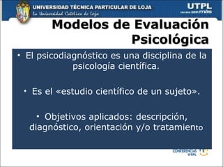 Modelos de Evaluación Psicológica El psicodiagnóstico es una disciplina de la psicología científica. Es el «estudio científico de un sujeto». Objetivos aplicados: descripción, diagnóstico, orientación y/o tratamien to 
