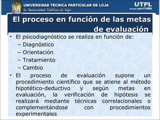 El proceso en función de las metas de evaluación . El psicodiagnóstico se realiza en función de: Diagnóstico Orientación Tratamiento Cambio El proceso de evaluación supone un procedimiento científico que se atiene al método hipotético-deductivo y según metas en evaluación, la verificación de hipótesis se realizará mediante técnicas correlacionales o complementándose con procedimientos experimentales 