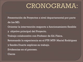  Presentación de Proyectos a nivel departamental por parte
de los MD.
 Orientar la intervención respecto a funcionamiento flexible
y objetivo principal del Proyecto.
 Trabajo colaborativo con Profesor de Ed. Física.
 Retomando la experiencia en el PTP. MTP: Mariel Rodríguez
y Sandra Duarte explican su trabajo.
 Evidencias en el proceso.
 Cierre
 