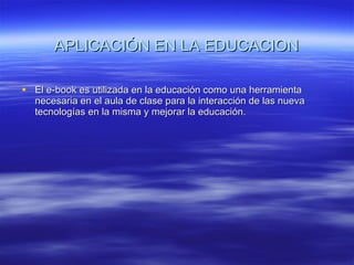 APLICACIÓN EN LA EDUCACION El e-book es utilizada en la educación como una herramienta necesaria en el aula de clase para la interacción de las nueva tecnologías en la misma y mejorar la educación. 