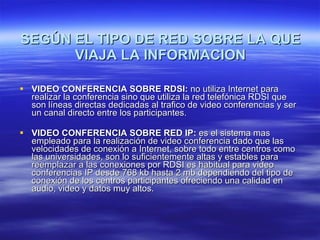SEGÚN EL TIPO DE RED SOBRE LA QUE VIAJA LA INFORMACION VIDEO CONFERENCIA SOBRE RDSI:  no utiliza Internet para realizar la conferencia sino que utiliza la red telefónica RDSI que son líneas directas dedicadas al trafico de video conferencias y ser un canal directo entre los participantes. VIDEO CONFERENCIA SOBRE RED IP:  es el sistema mas empleado para la realización de video conferencia dado que las velocidades de conexión a Internet, sobre todo entre centros como las universidades, son lo suficientemente altas y estables para reemplazar a las conexiones por RDSI es habitual para video conferencias IP desde 768 kb hasta 2 mb dependiendo del tipo de conexión de los centros participantes ofreciendo una calidad en audio, video y datos muy altos. 
