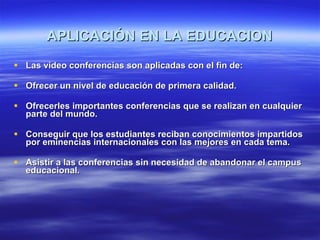 APLICACIÓN EN LA EDUCACION Las video conferencias son aplicadas con el fin de: Ofrecer un nivel de educación de primera calidad. Ofrecerles importantes conferencias que se realizan en cualquier parte del mundo. Conseguir que los estudiantes reciban conocimientos impartidos por eminencias internacionales con las mejores en cada tema. Asistir a las conferencias sin necesidad de abandonar el campus educacional. 