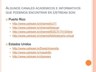ALGUNOS CANALES ACADEMICOS E INFORMATIVOS
QUE PODEMOS ENCONTRAR EN USTREAM SON:

   Puerto Rico
     http://www.ustream.tv/channel/cc71
     http://www.ustream.tv/channel/baeupr
     http://www.ustream.tv/channel/EGCTI-TV-Online
     http://www.ustream.tv/channel/bibliotecario-virtual


   Estados Unidos
     http://www.ustream.tv/DukeUniversity
     http://www.ustream.tv/nasahdtv
     http://www.ustream.tv/cbsnews
 