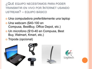 ¿QUÉ EQUIPO NECESITAMOS PARA PODER
TRANSMITIR EN VIVO POR INTERNET USANDO
USTREAM? – EQUIPO BÁSICO

 Una computadora preferiblemente una laptop
 Una webcam ($40-100 en
  Compusa, BestBuy, Office Depot, etc.)
 Un microfono ($10-40 en Compusa, Best
  Buy, Walmart, Kmart, etc.)
 Tripode (opcional)
 