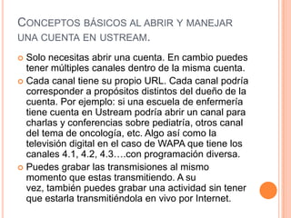 CONCEPTOS BÁSICOS AL ABRIR Y MANEJAR
UNA CUENTA EN USTREAM.

 Solo necesitas abrir una cuenta. En cambio puedes
  tener múltiples canales dentro de la misma cuenta.
 Cada canal tiene su propio URL. Cada canal podría
  corresponder a propósitos distintos del dueño de la
  cuenta. Por ejemplo: si una escuela de enfermería
  tiene cuenta en Ustream podría abrir un canal para
  charlas y conferencias sobre pediatría, otros canal
  del tema de oncología, etc. Algo así como la
  televisión digital en el caso de WAPA que tiene los
  canales 4.1, 4.2, 4.3….con programación diversa.
 Puedes grabar las transmisiones al mismo
  momento que estas transmitiendo. A su
  vez, también puedes grabar una actividad sin tener
  que estarla transmitiéndola en vivo por Internet.
 