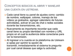 CONCEPTOS BÁSICOS AL ABRIR Y MANEJAR
UNA CUENTA EN USTREAM.

 Cada canal tiene su panel de ajustes como: cambio
  de nombre, wallpaper, colores, manejo de los
  videos ya grabados, agregar calendario de futuras
  actividades, activar el uso de chat o redes sociales
  durante las transmisiones, etc.
 Nuevamente es importante recordar que cada
  canal tiene su propia identidad con nombre y URL
  propio en el cual la audiencia debe conectarse para
  ver la transmisión.
 Al ingresar a tu cuenta en la plataforma de Ustream
  si optas por oprimir la opción de
  transmitir, inmediatamente el sistema te pregunta
  por cual canal deseas que salga tu actividad.
 