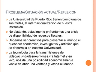 PROBLEMA/SITUACIÓN ACTUAL/REFLEXION
 La Universidad de Puerto Rico tienen como una de
  sus metas, la internacionalización de nuestra
  institución.
 No obstante, actualmente enfrentamos una crisis
  de disponibilidad de recursos fiscales.
 Debemos ser creativos para presentar al mundo el
  quehacer académico, investigativo y artístico que
  se desarrolla en nuestra Universidad.
 La tecnología para la transmisiones de
  video/actividades/reuniones vía Internet y en
  vivo, nos da una posibilidad económicamente
  viable de abrir una ventana y vitrina al Mundo.
 