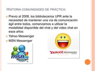 HISTORIA COMUNIDADES DE PRÁCTICA:
 Previo al 2008, los bibliotecarios UPR ante la
  necesidad de mantener una vía de comunicación
  ágil entre todos, comenzamos a utilizar la
  modalidad disponible del chat y del video chat en
  esos años:
 Yahoo Messenger

 MSN Messenger
 