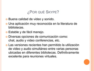 ¿POR QUÉ SKYPE?
 Buena calidad de video y sonido.
 Una aplicación muy reconocida en la literatura de
  bibliotecas.
 Estable y de fácil manejo.

 Diversas opciones de comunicación como:
  chat, audio y video conferencias, etc.
 Las versiones recientes han permitido la utilización
  de video y audio simultáneo entre varias personas
  ubicadas en diferentes bibliotecas. Definitivamente
  excelente para reuniones virtuales.
 