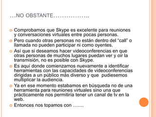 …NO OBSTANTE……………..

   Comprobamos que Skype es excelente para reuniones
    y conversaciones virtuales entre pocas personas.
   Pero cuando otras personas no están dentro del “call” o
    llamada no pueden participar ni como oyentes.
   Así que si deseamos hacer videoconferencias en que
    otras personas de muchos lugares puedan ver y oir la
    transmisión, no es posible con Skype.
   Es aquí donde comienzamos nuevamente a identificar
    herramientas con las capacidades de videoconferencias
    dirigidas a un público más diverso y que pudiesemos
    multiplicar la audiencia.
   Ya en ese momento estabamos en búsqueda no de una
    herramienta para reuniones virtuales sino una que
    prácticamente nos permitiría tener un canal de tv en la
    web.
   Entonces nos topamos con …….
 