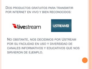 DOS PRODUCTOS GRATUITOS PARA TRANSMITIR
POR INTERNET EN VIVO Y BIEN RECONOCIDOS:




NO OBSTANTE, NOS DECIDIMOS POR USTREAM
POR SU FACILIDAD EN USO Y DIVERSIDAD DE
CANALES INFORMATIVOS Y EDUCATIVOS QUE NOS
SIRVIERON DE EJEMPLO.
 