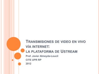 TRANSMISIONES DE VIDEO EN VIVO
VÍA INTERNET:
LA PLATAFORMA DE USTREAM
Prof. Javier Almeyda-Loucil
CITE UPR RP
2012
 