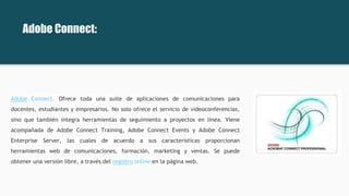 Adobe Connect. Ofrece toda una suite de aplicaciones de comunicaciones para
docentes, estudiantes y empresarios. No solo ofrece el servicio de videoconferencias,
sino que también integra herramientas de seguimiento a proyectos en línea. Viene
acompañada de Adobe Connect Training, Adobe Connect Events y Adobe Connect
Enterprise Server, las cuales de acuerdo a sus características proporcionan
herramientas web de comunicaciones, formación, marketing y ventas. Se puede
obtener una versión libre, a través del registro online en la página web.
Adobe Connect:
 