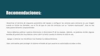Recomendaciones:
-Desactivar el servicio de respuesta automática del equipo o configurar las cámaras para centrarse en una imagen
cuando se inician las llamadas, con el fin de que en caso de contactar con un “número equivocado”, éste no vea
nada potencialmente comprometedor.
-Nunca debemos publicar nuestros directorios ni direcciones IP de los equipos. Además, no podemos olvidar algunas
medidas de protección muy básicas como cubrir la lente cuando el sistema no está en uso,
-Apagar o silenciar los micrófonos tras finalizar la videoconferencia
-Usar contraseñas para proteger el sistema evitando así que usuarios no autorizados accedan a ellos.
 