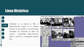 Línea Histórica:
1990
Finalmente, en la década de 1990, la
videoconferencia basada en IP (Internet
Protocol) se hizo posible, y se desarrollaron
tecnologías de compresión de vídeo más
eficaces , permitiendo videoconferencias
desde el escritorio o computadora personal
(PC).
 
