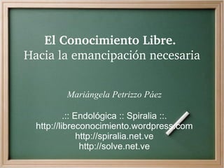 El Conocimiento Libre. 
Hacia la emancipación necesaria


         Mariángela Petrizzo Páez

           .:: Endológica :: Spiralia ::.
  http://libreconocimiento.wordpress.com
                http://spiralia.net.ve
                 http://solve.net.ve
 