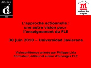 L’approche actionnelle : une autre vision pour  l’enseignement du FLE 30 juin 2010 – Universidad Javierana Visioconférence animée par Philippe Liria Formateur, éditeur et auteur d’ouvrages FLE 