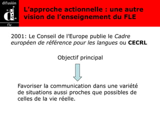 L’approche actionnelle : une autre
    vision de l’enseignement du FLE


2001: Le Conseil de l’Europe publie le Cadre
européen de référence pour les langues ou CECRL

                Objectif principal




  Favoriser la communication dans une variété
  de situations aussi proches que possibles de
  celles de la vie réelle.
 