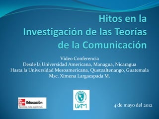 Video Conferencia 
Desde la Universidad Americana, Managua, Nicaragua 
Hasta la Universidad Mesoamericana, Quetzaltenango, Guatemala 
Msc. Ximena Largaespada M. 
4 de mayo del 2012  