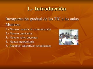 1.- Introducción Incorporación gradual de las TIC a las aulas Motivos: 1.- Nuevos canales de comunicación 2.- Nuevos currículos 3.- Nuevos roles docentes 4.- Nueva metodología 5.- Recursos educativos actualizados 