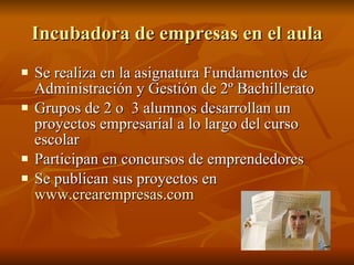 Incubadora de empresas en el aula Se realiza en la asignatura Fundamentos de Administración y Gestión de 2º Bachillerato Grupos de 2 o  3 alumnos desarrollan un proyectos empresarial a lo largo del curso escolar  Participan en concursos de emprendedores Se publican sus proyectos en  www.crearempresas.com 