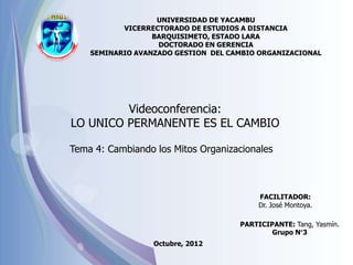 UNIVERSIDAD DE YACAMBU
           VICERRECTORADO DE ESTUDIOS A DISTANCIA
                  BARQUISIMETO, ESTADO LARA
                   DOCTORADO EN GERENCIA
    SEMINARIO AVANZADO GESTION DEL CAMBIO ORGANIZACIONAL




         Videoconferencia:
LO UNICO PERMANENTE ES EL CAMBIO

Tema 4: Cambiando los Mitos Organizacionales



                                          FACILITADOR:
                                          Dr. José Montoya.

                                     PARTICIPANTE: Tang, Yasmín.
                                             Grupo N°3
                  Octubre, 2012
 