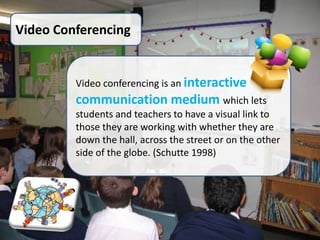 Video Conferencing


         Video conferencing is an interactive
         communication medium which lets
         students and teachers to have a visual link to
         those they are working with whether they are
         down the hall, across the street or on the other
         side of the globe. (Schutte 1998)
 