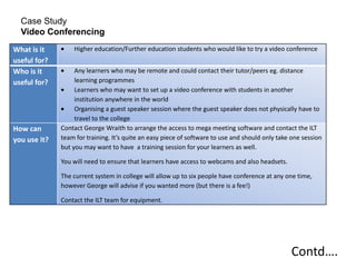 Case Study
  Video Conferencing
What is it        Higher education/Further education students who would like to try a video conference
useful for?
Who is it          Any learners who may be remote and could contact their tutor/peers eg. distance
useful for?        learning programmes
                   Learners who may want to set up a video conference with students in another
                   institution anywhere in the world
                   Organising a guest speaker session where the guest speaker does not physically have to
                   travel to the college
How can       Contact George Wraith to arrange the access to mega meeting software and contact the ILT
you use it?   team for training. It’s quite an easy piece of software to use and should only take one session
              but you may want to have a training session for your learners as well.

              You will need to ensure that learners have access to webcams and also headsets.

              The current system in college will allow up to six people have conference at any one time,
              however George will advise if you wanted more (but there is a fee!)

              Contact the ILT team for equipment.




                                                                                                 Contd….
 