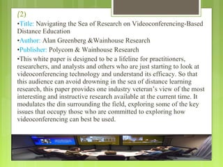 (2)
•Title: Navigating the Sea of Research on Videoconferencing-Based
Distance Education
•Author: Alan Greenberg &Wainhouse Research
•Publisher: Polycom & Wainhouse Research
•This white paper is designed to be a lifeline for practitioners,
researchers, and analysts and others who are just starting to look at
videoconferencing technology and understand its efficacy. So that
this audience can avoid drowning in the sea of distance learning
research, this paper provides one industry veteran’s view of the most
interesting and instructive research available at the current time. It
modulates the din surrounding the field, exploring some of the key
issues that occupy those who are committed to exploring how
videoconferencing can best be used.
 