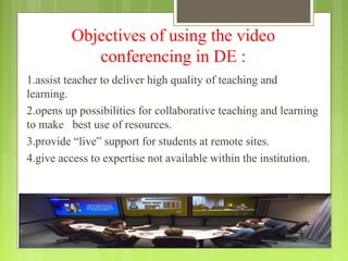 Objectives of using the video
            conferencing in DE :
1.assist teacher to deliver high quality of teaching and
learning.
2.opens up possibilities for collaborative teaching and learning
to make best use of resources.
3.provide “live” support for students at remote sites.
4.give access to expertise not available within the institution.
 