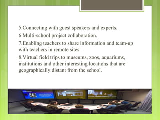 5.Connecting with guest speakers and experts.
6.Multi-school project collaboration.
7.Enabling teachers to share information and team-up
with teachers in remote sites.
8.Virtual field trips to museums, zoos, aquariums,
institutions and other interesting locations that are
geographically distant from the school.
 