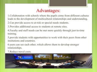 Advantages:
1.Collaboration with schools where the pupils come from different cultures
leads to the development of multicultural relationships and understanding.
2.Can provide access to at-risk or special needs students.
3.Provides additional access to students at remote sites.
4.Faculty and staff needs can be met more quickly through just-in-time
training.
5.provide students with opportunities to work with their peers from other
institutions and countries.
6.users can see each other, which allows them to develop stronger
relationships.
7.Reduce travel costs.
 